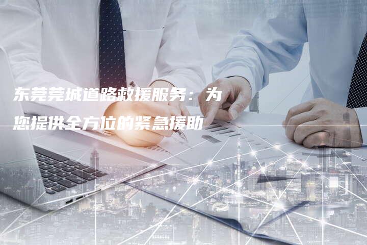 东莞莞城道路救援服务：为您提供全方位的紧急援助