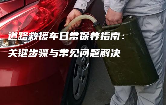 道路救援车日常保养指南：关键步骤与常见问题解决