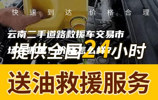 云南二手道路救援车交易市场在哪里？价格怎么样？