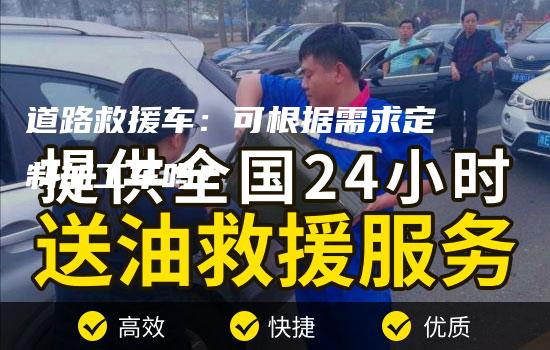 道路救援车：可根据需求定制加工车吗？