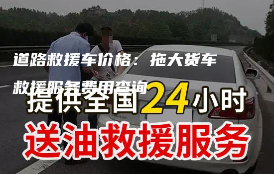 道路救援车价格：拖大货车救援服务费用查询