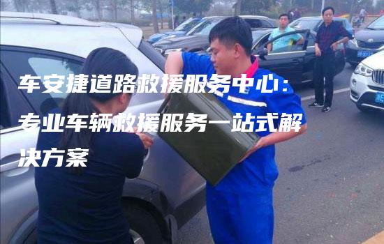 车安捷道路救援服务中心：专业车辆救援服务一站式解决方案