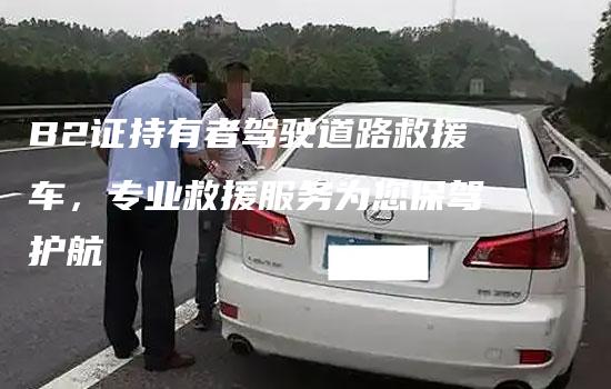 B2证持有者驾驶道路救援车，专业救援服务为您保驾护航