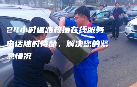 24小时道路救援在线服务电话随时待命，解决您的紧急情况