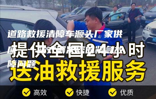 道路救援清障车源头厂家供应，一站式解决您的紧急故障问题