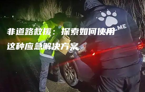 非道路救援：探索如何使用这种应急解决方案