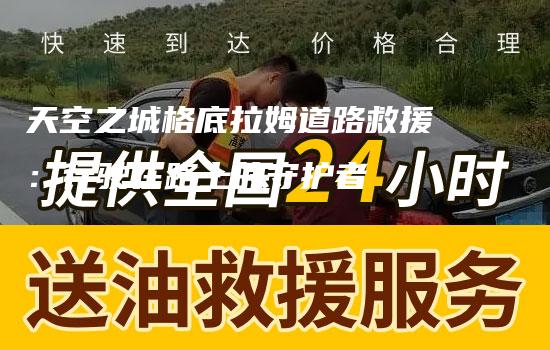 天空之城格底拉姆道路救援：行驶在路上的守护者