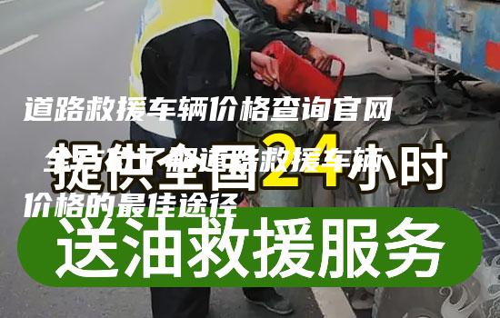 道路救援车辆价格查询官网 全方位了解道路救援车辆价格的最佳途径