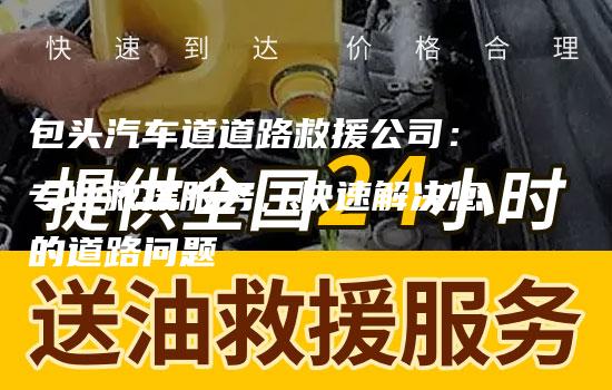 包头汽车道道路救援公司：专业救援服务，快速解决您的道路问题