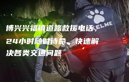 博兴兴福镇道路救援电话，24小时随时待命，快速解决各类交通问题