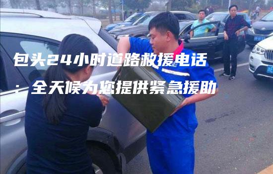 包头24小时道路救援电话：全天候为您提供紧急援助