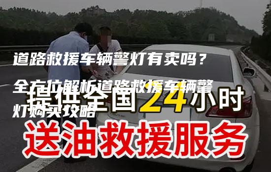 道路救援车辆警灯有卖吗？全方位解析道路救援车辆警灯购买攻略