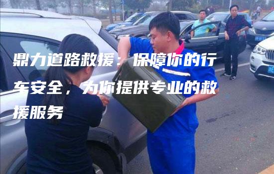 鼎力道路救援：保障你的行车安全，为你提供专业的救援服务