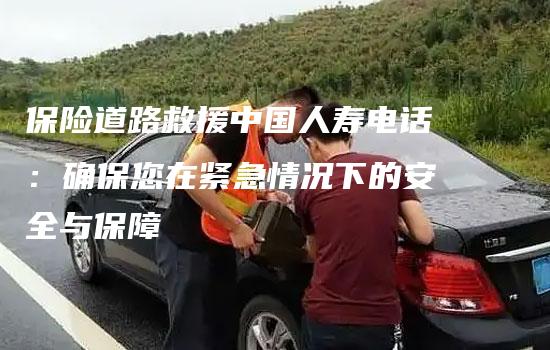 保险道路救援中国人寿电话：确保您在紧急情况下的安全与保障