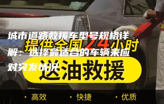 城市道路救援车型号规格详解：选择最适合的车辆来应对突发情况