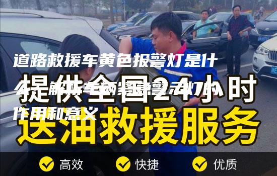 道路救援车黄色报警灯是什么？解析车辆紧急警示灯的作用和意义