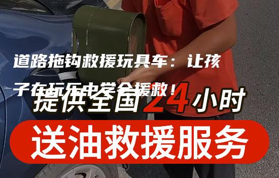 道路拖钩救援玩具车：让孩子在玩乐中学会援救！