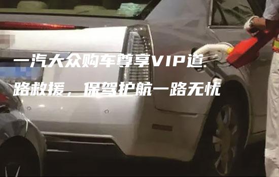 一汽大众购车尊享VIP道路救援，保驾护航一路无忧