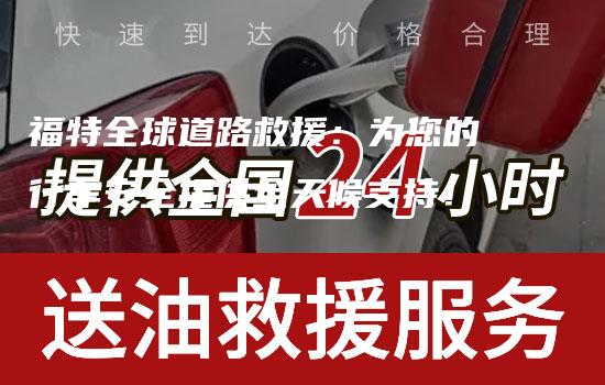 福特全球道路救援：为您的行车安全提供全天候支持！