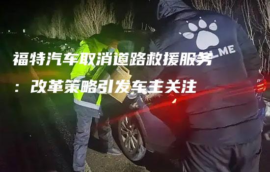 福特汽车取消道路救援服务：改革策略引发车主关注