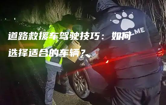 道路救援车驾驶技巧：如何选择适合的车辆？