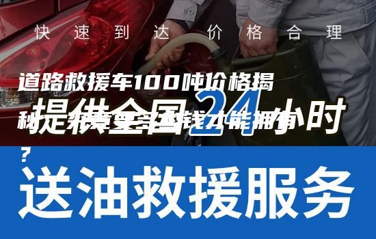 道路救援车100吨价格揭秘：究竟要多少钱才能拥有？